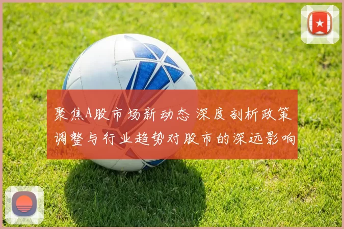 聚焦A股市场新动态 深度剖析政策调整与行业趋势对股市的深远影响