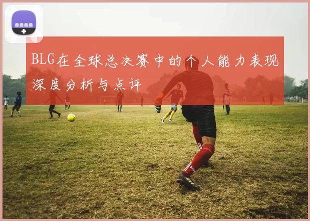 BLG在全球总决赛中的个人能力表现深度分析与点评