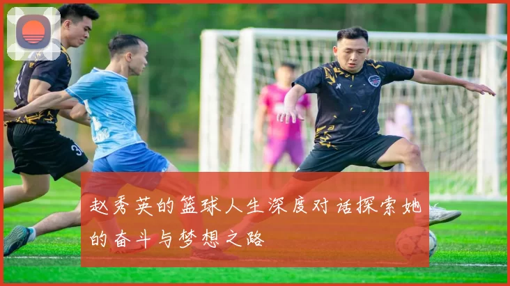 赵秀英的篮球人生深度对话探索她的奋斗与梦想之路