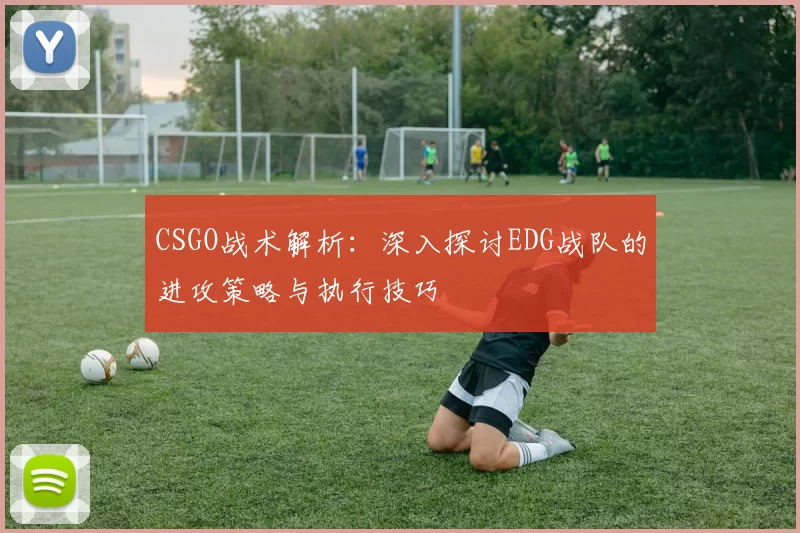 CSGO战术解析：深入探讨EDG战队的进攻策略与执行技巧