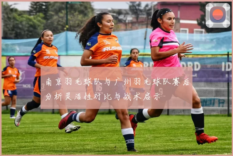 南京羽毛球队与广州羽毛球队赛后分析灵活性对比与战术启示