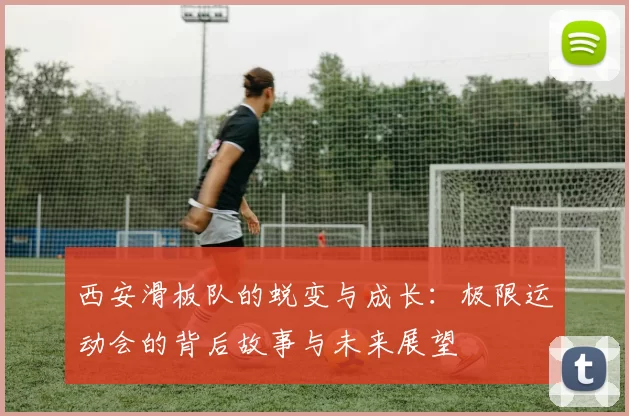 西安滑板队的蜕变与成长：极限运动会的背后故事与未来展望