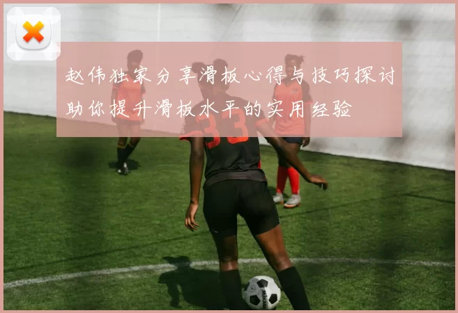 赵伟独家分享滑板心得与技巧探讨助你提升滑板水平的实用经验