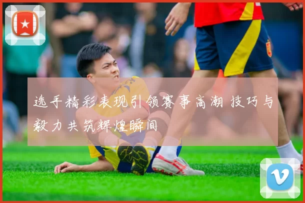 选手精彩表现引领赛事高潮 技巧与毅力共筑辉煌瞬间