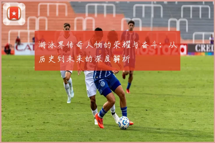 游泳界传奇人物的荣耀与奋斗：从历史到未来的深度解析