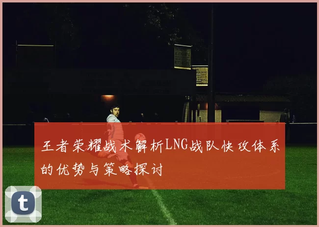 王者荣耀战术解析LNG战队快攻体系的优势与策略探讨