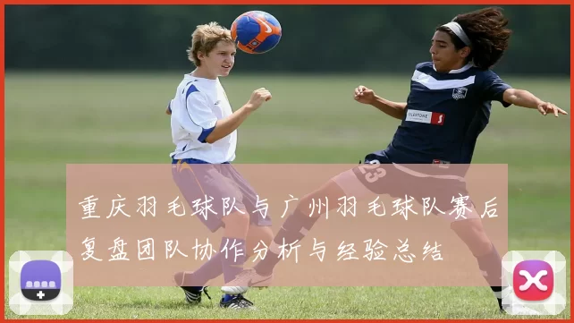 重庆羽毛球队与广州羽毛球队赛后复盘团队协作分析与经验总结