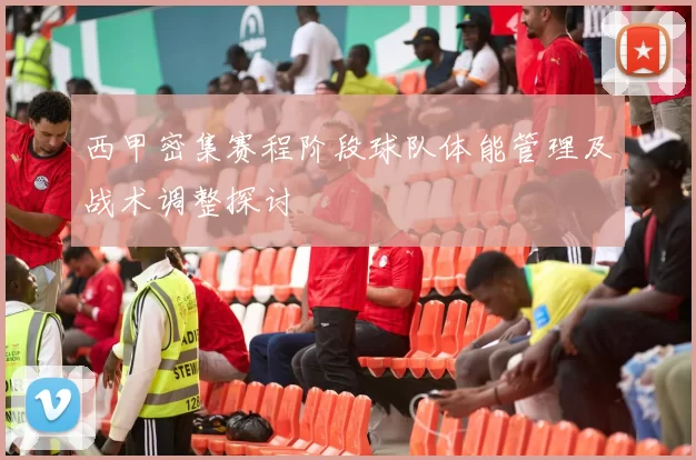 西甲密集赛程阶段球队体能管理及战术调整探讨